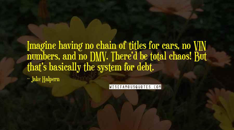 Jake Halpern Quotes: Imagine having no chain of titles for cars, no VIN numbers, and no DMV. There'd be total chaos! But that's basically the system for debt.