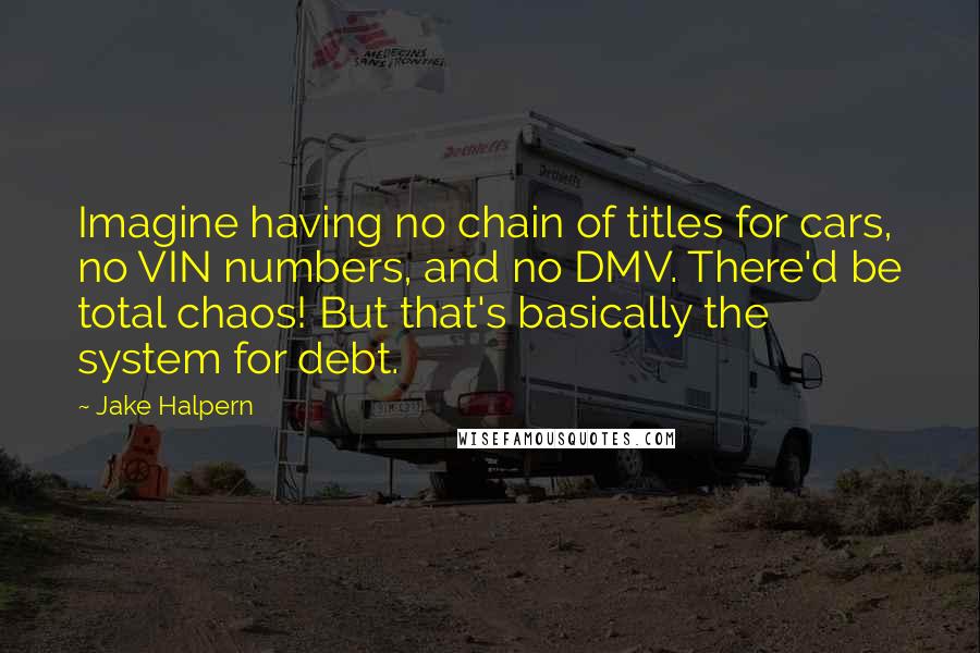 Jake Halpern Quotes: Imagine having no chain of titles for cars, no VIN numbers, and no DMV. There'd be total chaos! But that's basically the system for debt.