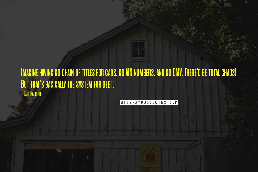 Jake Halpern Quotes: Imagine having no chain of titles for cars, no VIN numbers, and no DMV. There'd be total chaos! But that's basically the system for debt.