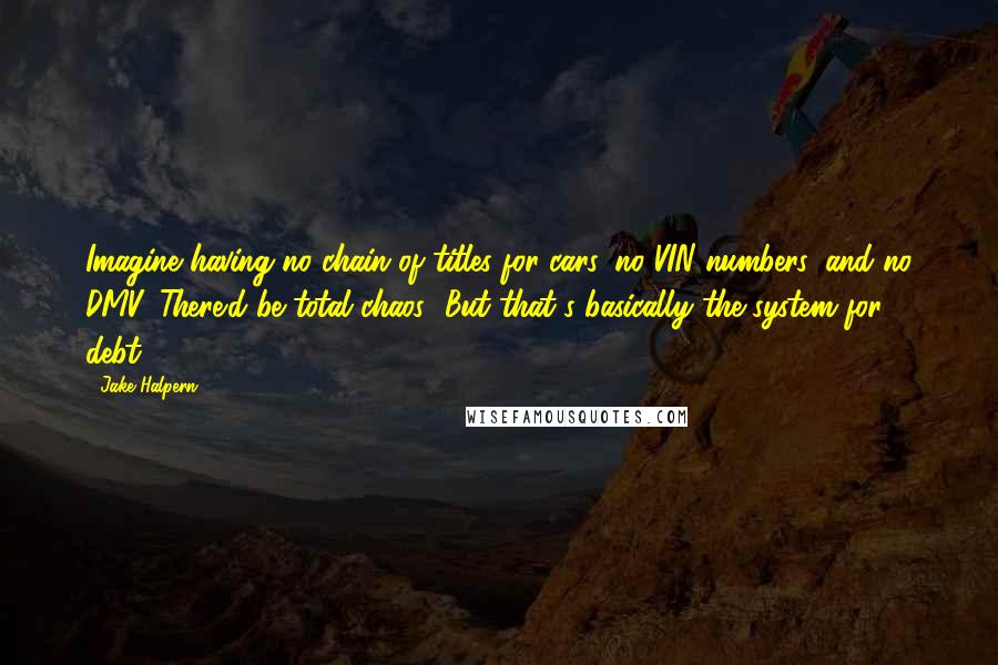 Jake Halpern Quotes: Imagine having no chain of titles for cars, no VIN numbers, and no DMV. There'd be total chaos! But that's basically the system for debt.