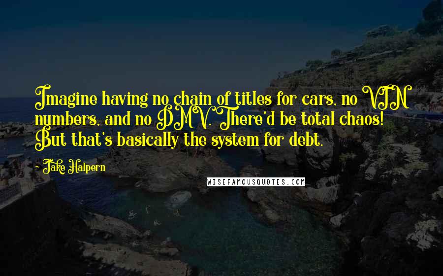 Jake Halpern Quotes: Imagine having no chain of titles for cars, no VIN numbers, and no DMV. There'd be total chaos! But that's basically the system for debt.