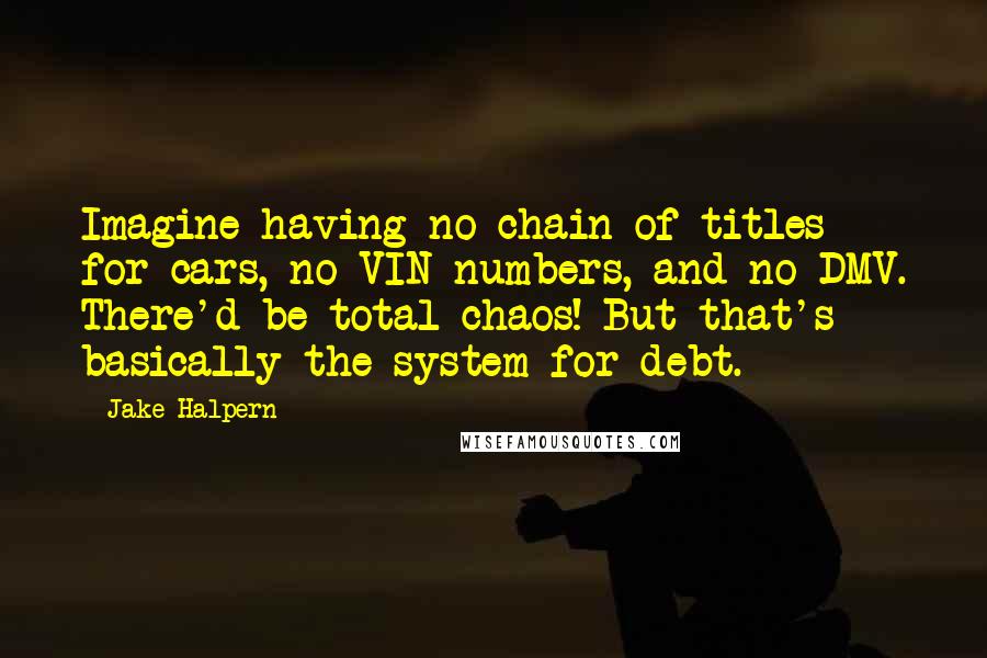 Jake Halpern Quotes: Imagine having no chain of titles for cars, no VIN numbers, and no DMV. There'd be total chaos! But that's basically the system for debt.