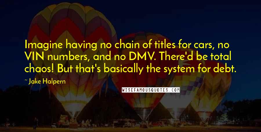 Jake Halpern Quotes: Imagine having no chain of titles for cars, no VIN numbers, and no DMV. There'd be total chaos! But that's basically the system for debt.