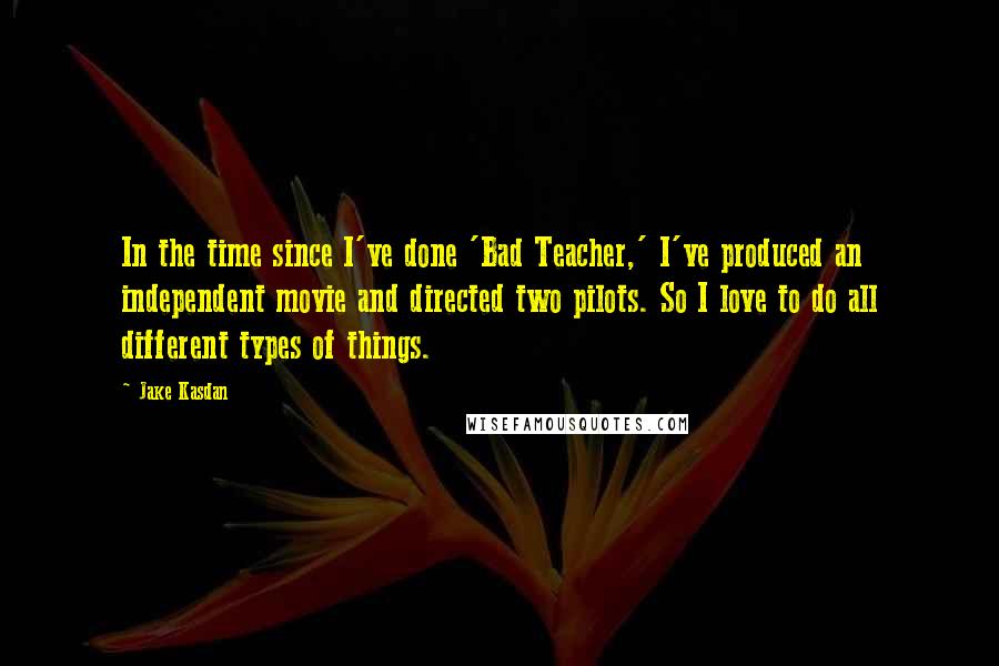 Jake Kasdan Quotes: In the time since I've done 'Bad Teacher,' I've produced an independent movie and directed two pilots. So I love to do all different types of things.