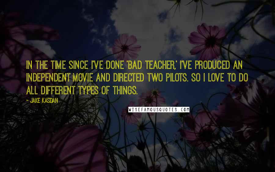 Jake Kasdan Quotes: In the time since I've done 'Bad Teacher,' I've produced an independent movie and directed two pilots. So I love to do all different types of things.