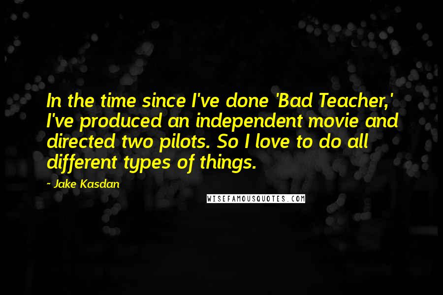 Jake Kasdan Quotes: In the time since I've done 'Bad Teacher,' I've produced an independent movie and directed two pilots. So I love to do all different types of things.