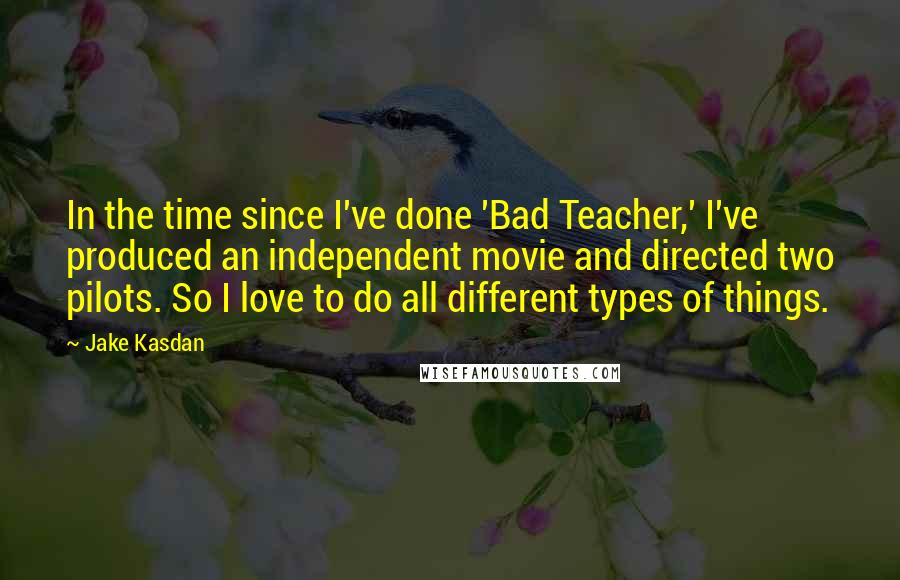 Jake Kasdan Quotes: In the time since I've done 'Bad Teacher,' I've produced an independent movie and directed two pilots. So I love to do all different types of things.