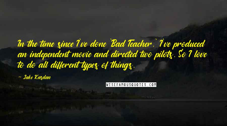 Jake Kasdan Quotes: In the time since I've done 'Bad Teacher,' I've produced an independent movie and directed two pilots. So I love to do all different types of things.