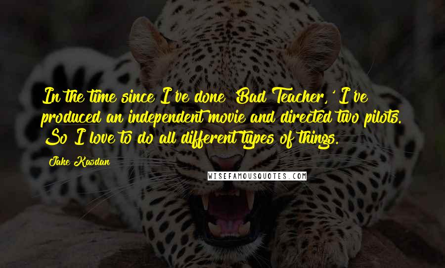 Jake Kasdan Quotes: In the time since I've done 'Bad Teacher,' I've produced an independent movie and directed two pilots. So I love to do all different types of things.