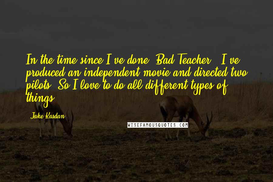 Jake Kasdan Quotes: In the time since I've done 'Bad Teacher,' I've produced an independent movie and directed two pilots. So I love to do all different types of things.