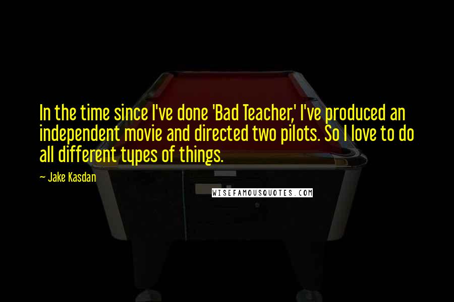 Jake Kasdan Quotes: In the time since I've done 'Bad Teacher,' I've produced an independent movie and directed two pilots. So I love to do all different types of things.