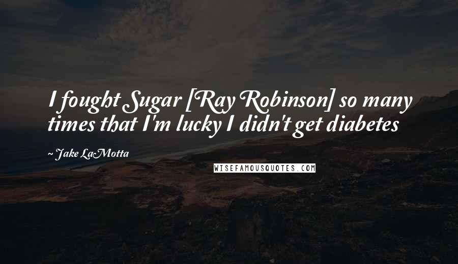 Jake LaMotta Quotes: I fought Sugar [Ray Robinson] so many times that I'm lucky I didn't get diabetes