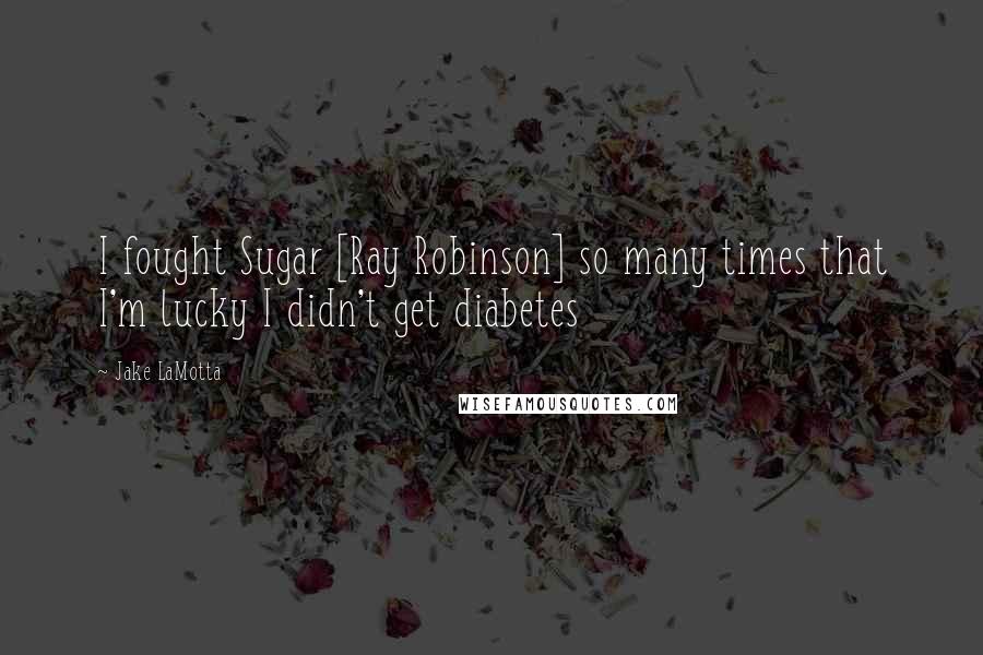 Jake LaMotta Quotes: I fought Sugar [Ray Robinson] so many times that I'm lucky I didn't get diabetes