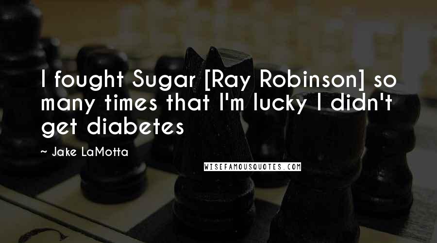 Jake LaMotta Quotes: I fought Sugar [Ray Robinson] so many times that I'm lucky I didn't get diabetes