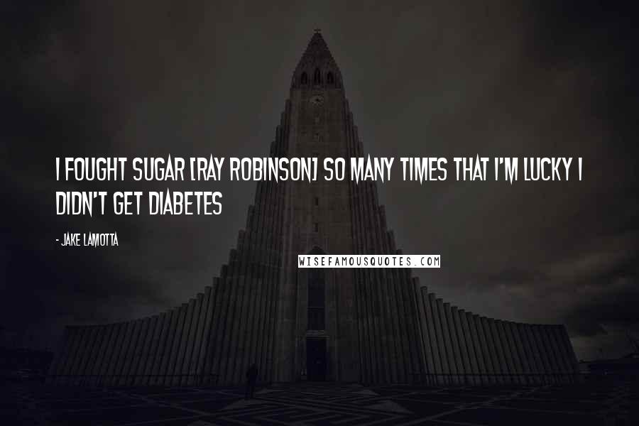 Jake LaMotta Quotes: I fought Sugar [Ray Robinson] so many times that I'm lucky I didn't get diabetes