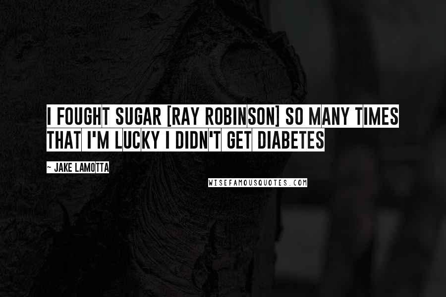 Jake LaMotta Quotes: I fought Sugar [Ray Robinson] so many times that I'm lucky I didn't get diabetes