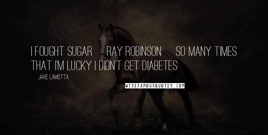 Jake LaMotta Quotes: I fought Sugar [Ray Robinson] so many times that I'm lucky I didn't get diabetes