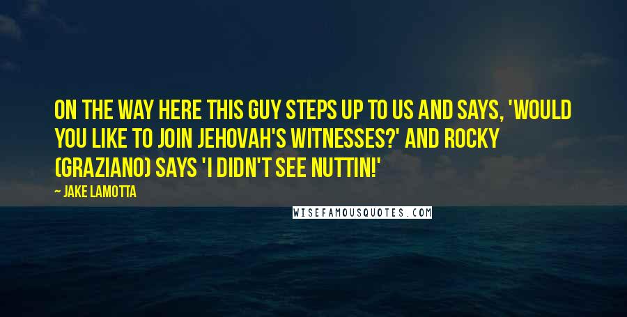 Jake LaMotta Quotes: On the way here this guy steps up to us and says, 'Would you like to join Jehovah's Witnesses?' and Rocky (Graziano) says 'I didn't see nuttin!'