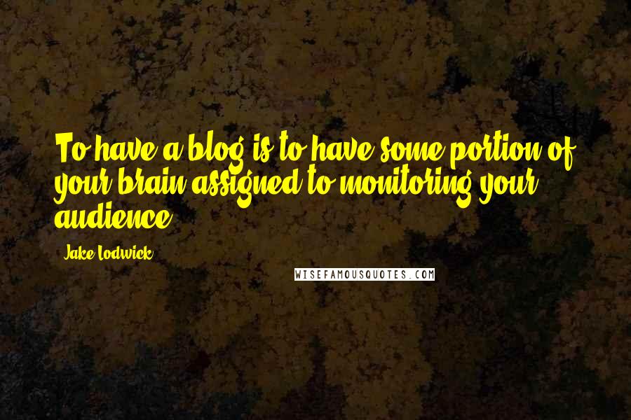 Jake Lodwick Quotes: To have a blog is to have some portion of your brain assigned to monitoring your audience.