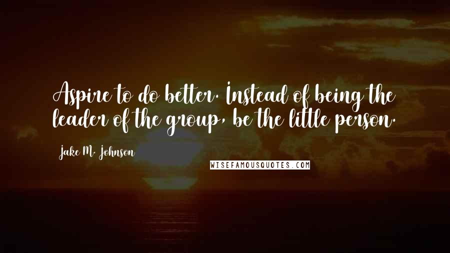 Jake M. Johnson Quotes: Aspire to do better. Instead of being the leader of the group, be the little person.