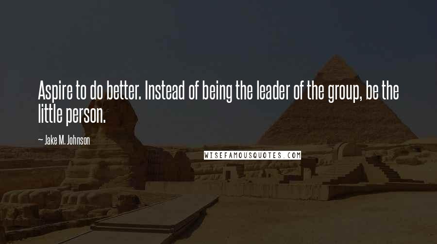 Jake M. Johnson Quotes: Aspire to do better. Instead of being the leader of the group, be the little person.