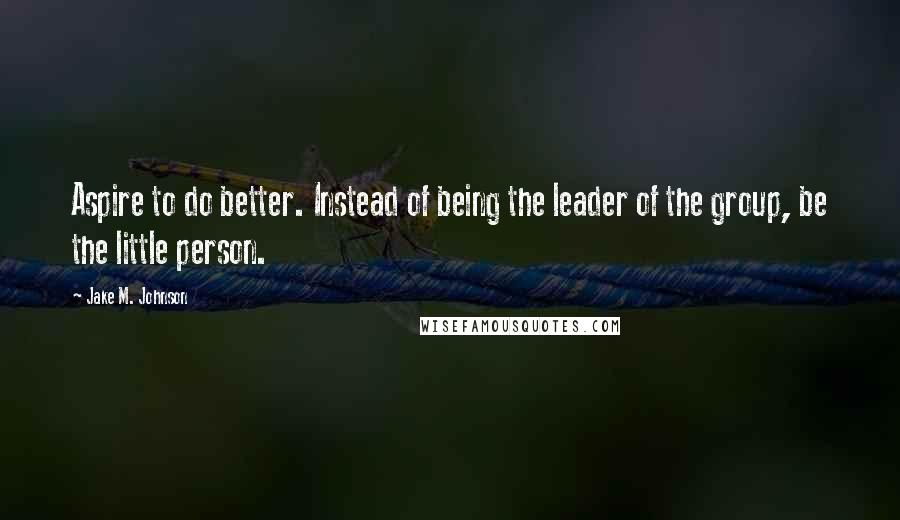 Jake M. Johnson Quotes: Aspire to do better. Instead of being the leader of the group, be the little person.