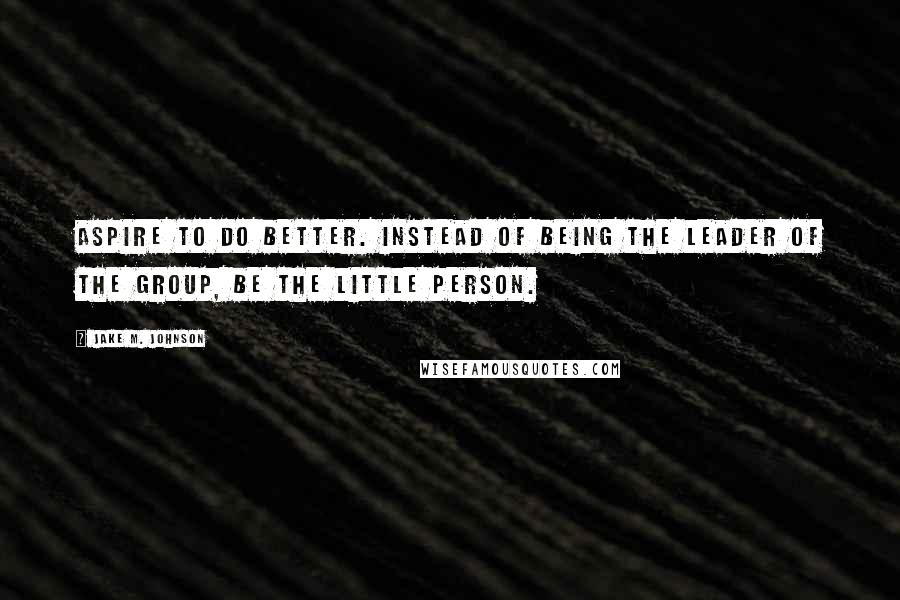 Jake M. Johnson Quotes: Aspire to do better. Instead of being the leader of the group, be the little person.