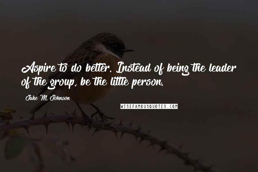 Jake M. Johnson Quotes: Aspire to do better. Instead of being the leader of the group, be the little person.