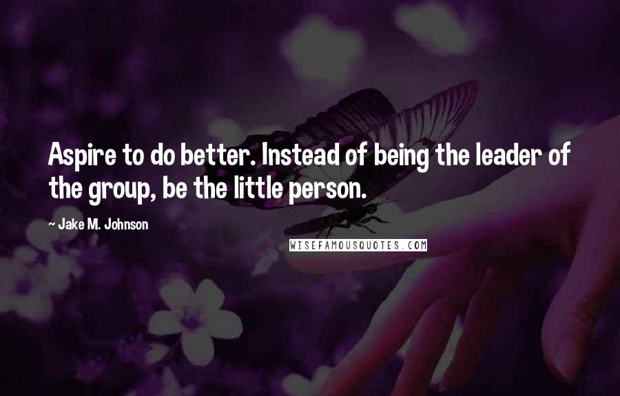 Jake M. Johnson Quotes: Aspire to do better. Instead of being the leader of the group, be the little person.
