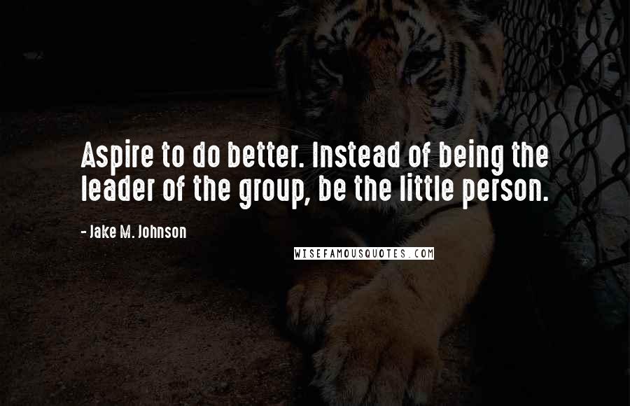 Jake M. Johnson Quotes: Aspire to do better. Instead of being the leader of the group, be the little person.