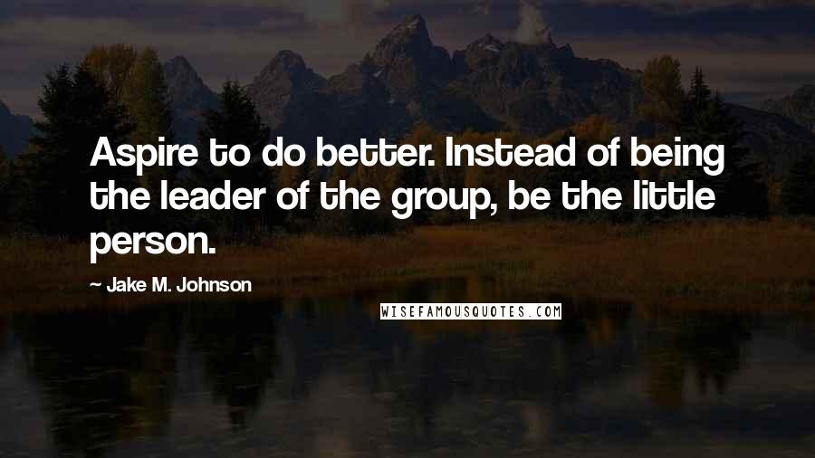 Jake M. Johnson Quotes: Aspire to do better. Instead of being the leader of the group, be the little person.