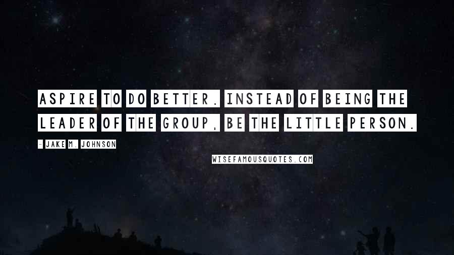 Jake M. Johnson Quotes: Aspire to do better. Instead of being the leader of the group, be the little person.