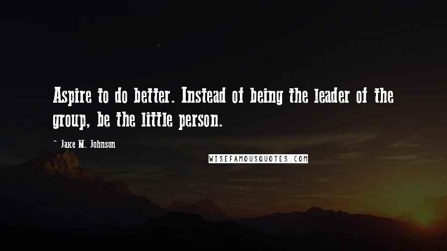 Jake M. Johnson Quotes: Aspire to do better. Instead of being the leader of the group, be the little person.