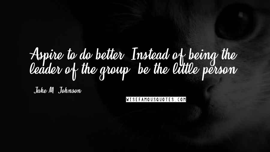 Jake M. Johnson Quotes: Aspire to do better. Instead of being the leader of the group, be the little person.