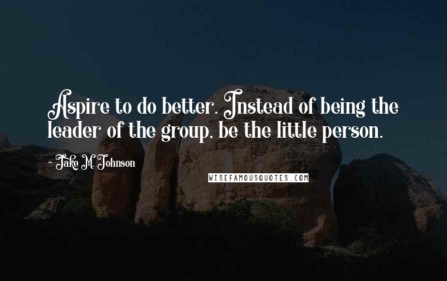 Jake M. Johnson Quotes: Aspire to do better. Instead of being the leader of the group, be the little person.