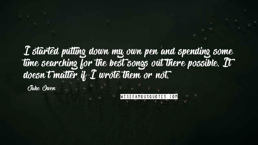 Jake Owen Quotes: I started putting down my own pen and spending some time searching for the best songs out there possible. It doesn't matter if I wrote them or not.