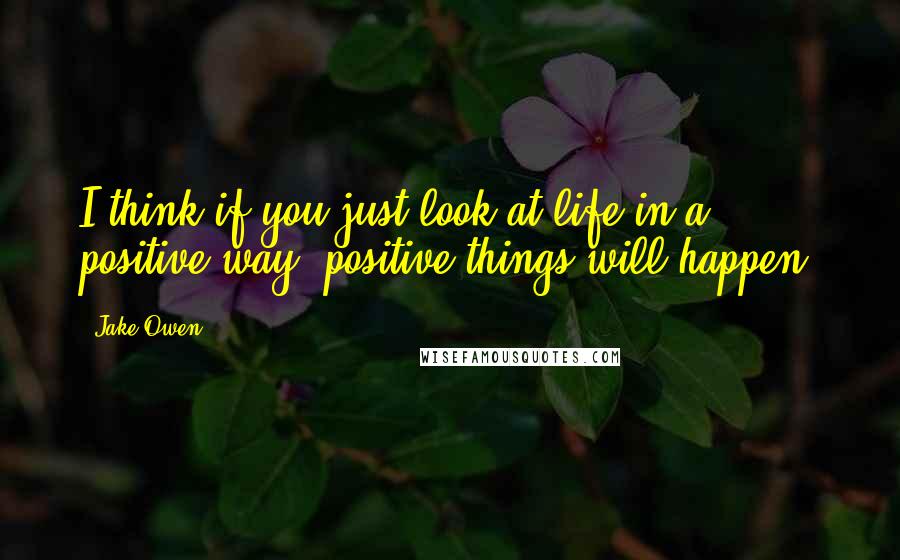 Jake Owen Quotes: I think if you just look at life in a positive way, positive things will happen.