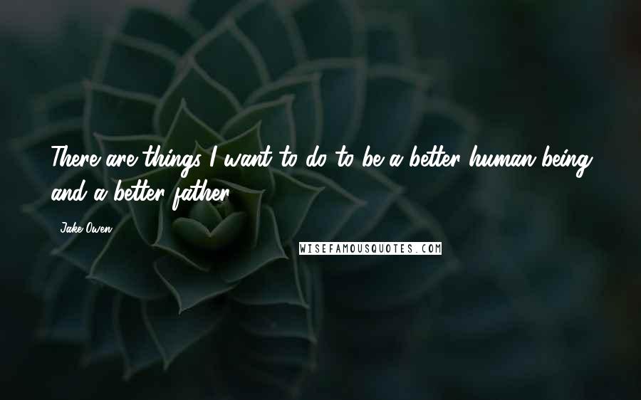 Jake Owen Quotes: There are things I want to do to be a better human being and a better father.