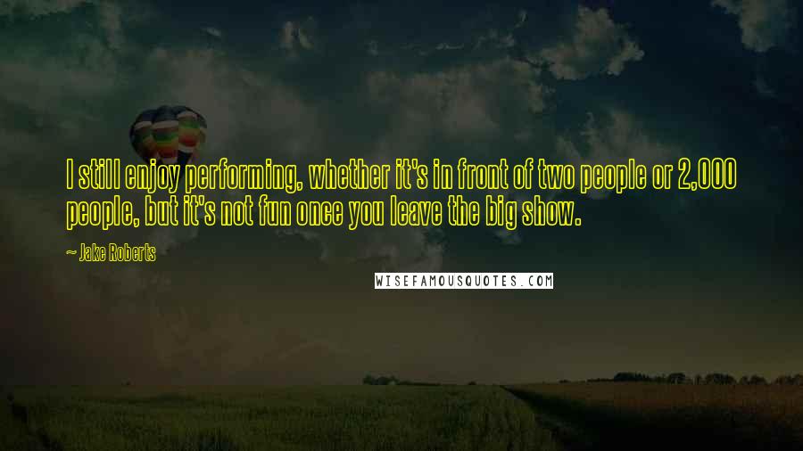 Jake Roberts Quotes: I still enjoy performing, whether it's in front of two people or 2,000 people, but it's not fun once you leave the big show.