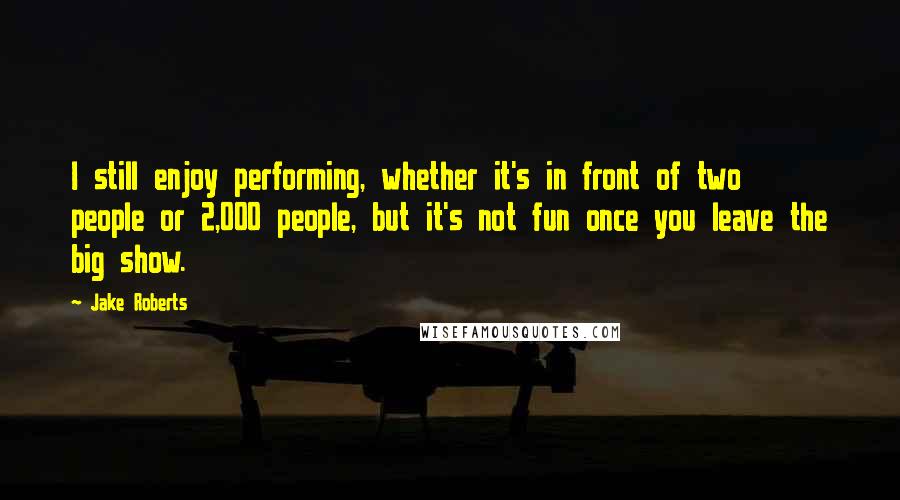 Jake Roberts Quotes: I still enjoy performing, whether it's in front of two people or 2,000 people, but it's not fun once you leave the big show.