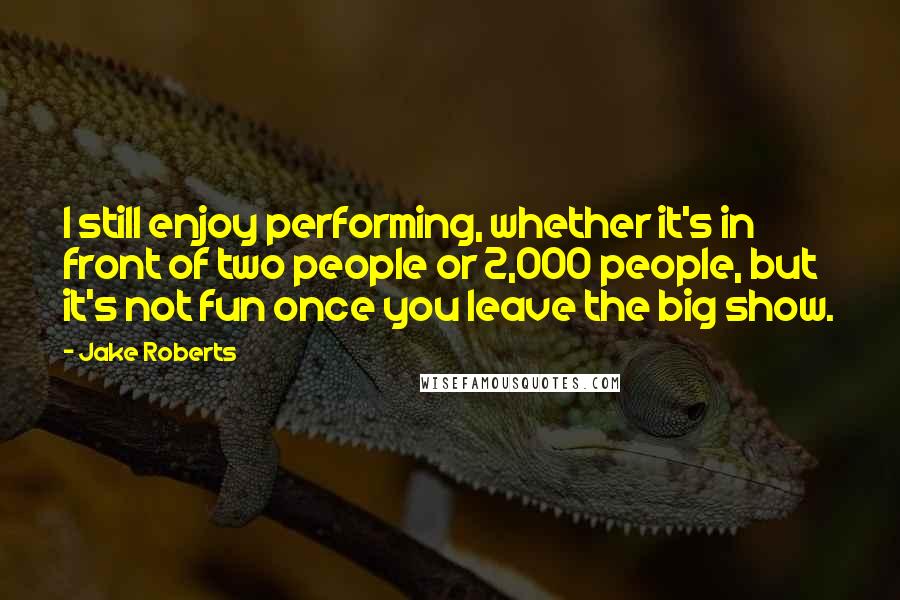 Jake Roberts Quotes: I still enjoy performing, whether it's in front of two people or 2,000 people, but it's not fun once you leave the big show.