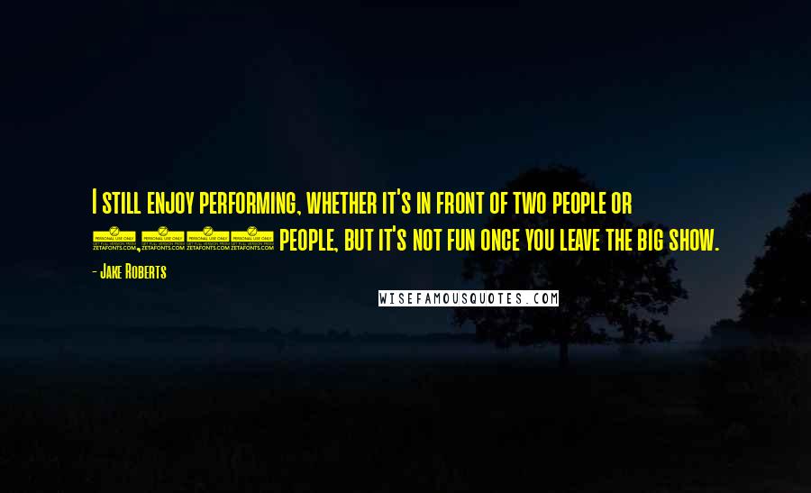 Jake Roberts Quotes: I still enjoy performing, whether it's in front of two people or 2,000 people, but it's not fun once you leave the big show.