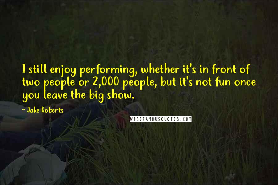 Jake Roberts Quotes: I still enjoy performing, whether it's in front of two people or 2,000 people, but it's not fun once you leave the big show.