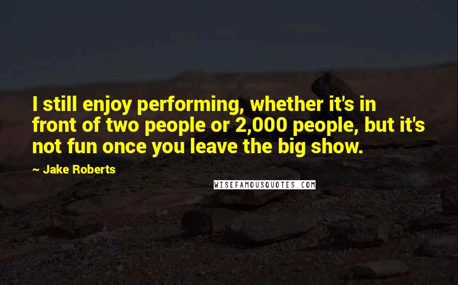 Jake Roberts Quotes: I still enjoy performing, whether it's in front of two people or 2,000 people, but it's not fun once you leave the big show.