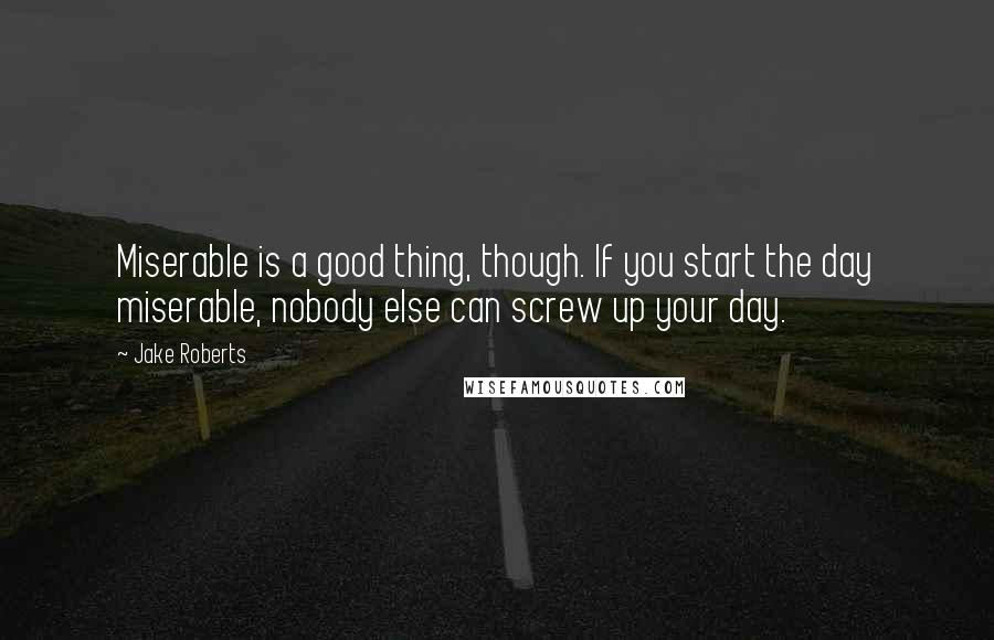 Jake Roberts Quotes: Miserable is a good thing, though. If you start the day miserable, nobody else can screw up your day.