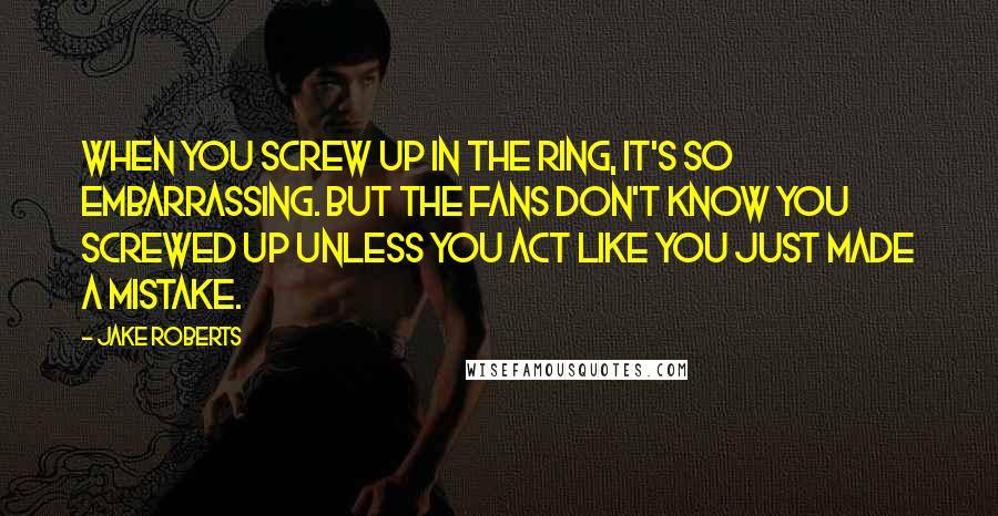 Jake Roberts Quotes: When you screw up in the ring, it's so embarrassing. But the fans don't know you screwed up unless you act like you just made a mistake.