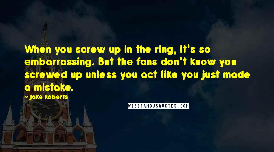 Jake Roberts Quotes: When you screw up in the ring, it's so embarrassing. But the fans don't know you screwed up unless you act like you just made a mistake.