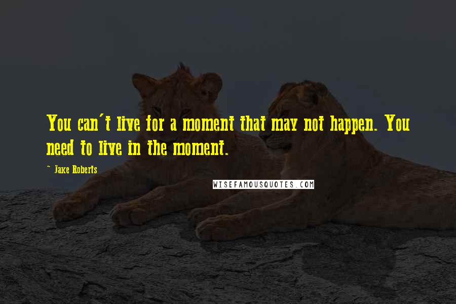 Jake Roberts Quotes: You can't live for a moment that may not happen. You need to live in the moment.
