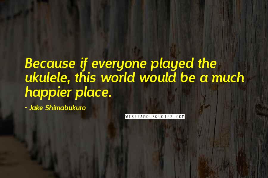 Jake Shimabukuro Quotes: Because if everyone played the ukulele, this world would be a much happier place.