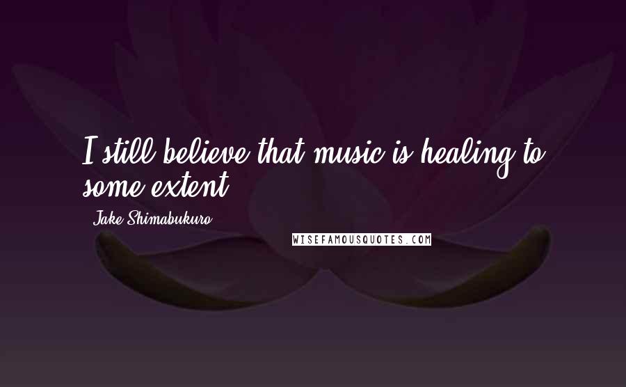 Jake Shimabukuro Quotes: I still believe that music is healing to some extent.